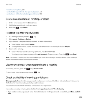 Page 183Turn off your smartphone, 286
I can't schedule appointments that span multiple days, 188
I can't set some fields when scheduling appointments, 189
Delete an appointment, meeting, or alarm
1.On the home screen, click the Calendar icon.
2.Highlight an appointment, meeting, or alarm.
3.Press the  key > Delete. 
Respond to a meeting invitation
1.In a meeting invitation, press the  key. 
2.Click Accept, Tentative, or Decline.
3.If you declined a delegated meeting invitation, do one of the following:...