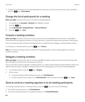 Page 184 • To view a list of the statuses that are associated with the colored bars on the screen (for example, busy or tentative), 
press the 
 key > Show Legend.
Change the list of participants for a meeting
Before you begin: To perform this task, you must be the meeting organizer.
1.In a meeting, in the Accepted or Declined field, highlight a contact.
2.Press the  key. 
3.Click Invite Attendee, Change Attendee, or Remove Attendee.
4.Press the  key > Save. 
Forward a meeting invitation
Before you begin: To...