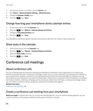 Page 1861.On the home screen or in a folder, click the Options icon.
2.Click Device > Advanced System Settings > Default Services.
3.Change the Calendar (CICAL) field.
4.Press the  key > Save. 
Change how long your smartphone stores calendar entries
1.On the home screen, click the Calendar icon.
2.Press the  key > Options > Calendar Display and Actions. 
3.Change the Keep Appointments field.
4.Press the  key > Save. 
Your BlackBerry smartphone deletes calendar entries that are older than the number of days that...