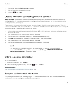 Page 1871.In a meeting, select the Conference call checkbox.
2.Type the information for the conference call.
3.Press the  key > Save. 
Create a conference call meeting from your computer
Before you begin: To perform this task, you must be the meeting organizer or be creating the meeting on behalf of the 
meeting organizer. For information about creating meetings on behalf of another person, see the documentation for the 
email application on your computer.
You can create a conference call meeting from your...