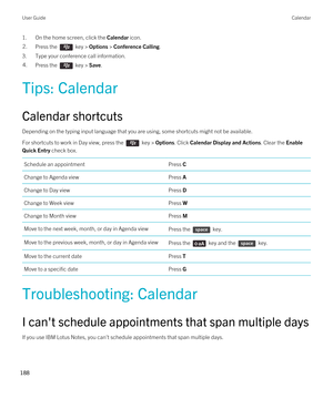 Page 1881.On the home screen, click the Calendar icon.2.Press the  key > Options > Conference Calling.
3.Type your conference call information.
4.Press the  key > Save. 
Tips: Calendar
Calendar shortcuts
Depending on the typing input language that you are using, some shortcuts might not be available.
For shortcuts to work in Day view, press the  key > Options. Click Calendar Display and Actions. Clear the Enable 
Quick Entry
 check box. 
Schedule an appointmentPress CChange to Agenda viewPress AChange to Day...