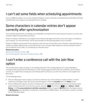 Page 189I can't set some fields when scheduling appointments
If you use IBM Lotus Notes, you can only change the Subject, Location, Reminder, and Notes fields and the Mark as Private 
checkbox when you change a recurring appointment or meeting.
Some characters in calendar entries don't appear 
correctly after synchronization
If you schedule appointments or meetings on your BlackBerry smartphone that contain special characters or accents, your 
computer might not support these characters.
On your...