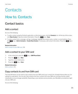 Page 191Contacts
How to: Contacts
Contact basics
Add a contact
Do one of the following:
 • To add a contact using the Contacts application, on the home screen, click the Contacts icon. At the top of the screen, 
click 
New Contact. Type the contact information. Press the  key > Save.
 • To add a contact from a message, call log, or webpage, highlight the contact name, number, or email address. Press 
the 
 key > Add to Contacts > Create New Contact. If necessary, add contact information. Press the  key > 
Save....