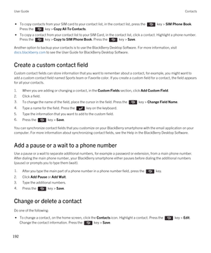 Page 192 • To copy contacts from your SIM card to your contact list, in the contact list, press the  key > SIM Phone Book. 
Press the 
 key > Copy All To Contacts.
 • To copy a contact from your contact list to your SIM Card, in the contact list, click a contact. Highlight a phone number. 
Press the 
 key > Copy to SIM Phone Book. Press the  key > Save.
Another option to backup your contacts is to use the BlackBerry Desktop Software. For more information, visit 
docs.blackberry.com to see the User Guide for...