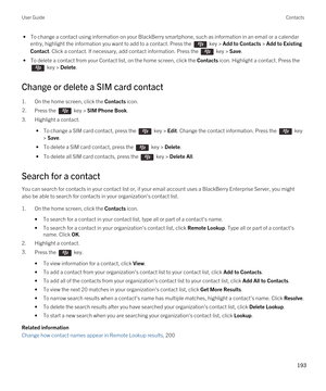 Page 193 • To change a contact using information on your BlackBerry smartphone, such as information in an email or a calendar 
entry, highlight the information you want to add to a contact. Press the 
 key > Add to Contacts > Add to Existing 
Contact
. Click a contact. If necessary, add contact information. Press the  key > Save.
 • To delete a contact from your Contact list, on the home screen, click the Contacts icon. Highlight a contact. Press the 
 key > Delete.
Change or delete a SIM card contact
1.On the...