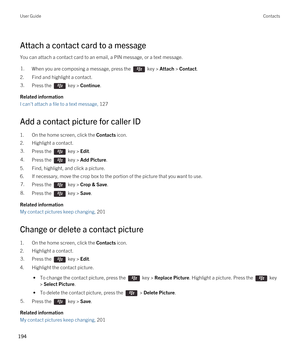 Page 194Attach a contact card to a message
You can attach a contact card to an email, a PIN message, or a text message.
1.When you are composing a message, press the  key > Attach > Contact. 
2.Find and highlight a contact.
3.Press the  key > Continue. 
Related information
I can't attach a file to a text message, 127 
Add a contact picture for caller ID
1.On the home screen, click the Contacts icon.
2.Highlight a contact.
3.Press the  key > Edit. 4.Press the  key > Add Picture. 
5.Find, highlight, and click...