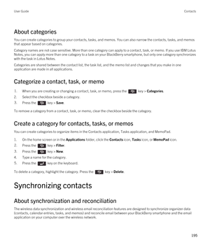 Page 195About categories
You can create categories to group your contacts, tasks, and memos. You can also narrow the contacts, tasks, and memos 
that appear based on categories.
Category names are not case sensitive. More than one category can apply to a contact, task, or memo. If you use IBM Lotus 
Notes
, you can apply more than one category to a task on your BlackBerry smartphone, but only one category synchronizes 
with the task in 
Lotus Notes.
Categories are shared between the contact list, the task list,...