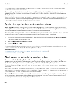 Page 196In rare cases, if your smartphone doesn't recognize fields in a contact, calendar entry, or email account, some data or email can't be synchronized or reconciled.
If wireless data synchronization isn't available on your smartphone or if you turned off this feature, you can use the 
BlackBerry Desktop Software to synchronize your organizer data. For more information, see the Help in the BlackBerry 
Desktop Software
.
Research In Motion recommends that you regularly create and save a backup...