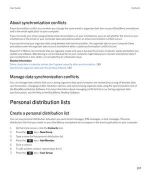 Page 197About synchronization conflicts
A synchronization conflict occurs when you change the same email or organizer data item on your BlackBerry smartphone 
and in the email application on your computer.
If you reconcile your email using wireless email reconciliation, on your smartphone, you can set whether the email on your 
smartphone or the email on your computer takes precedence when an email reconciliation conflict occurs.
If you synchronize your organizer data using wireless data synchronization, the...