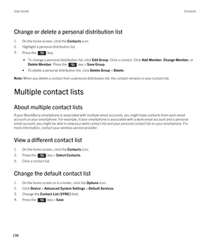 Page 198Change or delete a personal distribution list
1.On the home screen, click the Contacts icon.
2.Highlight a personal distribution list.
3.Press the  key. 
 • To change a personal distribution list, click Edit Group. Click a contact. Click Add Member, Change Member, or 
Delete Member. Press the  key > Save Group.
•To delete a personal distribution list, click Delete Group > Delete.
Note: When you delete a contact from a personal distribution list, the contact remains in your contact list.
Multiple contact...