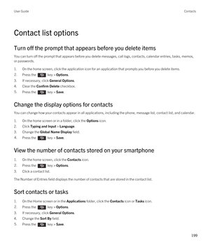 Page 199Contact list options
Turn off the prompt that appears before you delete items
You can turn off the prompt that appears before you delete messages, call logs, contacts, calendar entries, tasks, memos, 
or passwords.
1.On the home screen, click the application icon for an application that prompts you before you delete items.
2.Press the  key > Options. 
3.If necessary, click General Options.
4.Clear the Confirm Delete checkbox.
5.Press the  key > Save. 
Change the display options for contacts
You can...