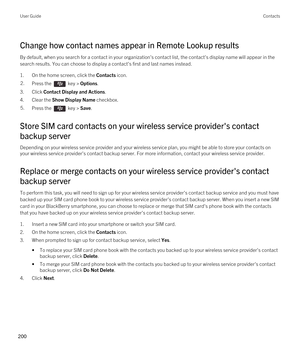 Page 200Change how contact names appear in Remote Lookup results
By default, when you search for a contact in your organization's contact list, the contact's display name will appear in the search results. You can choose to display a contact's first and last names instead.
1.On the home screen, click the Contacts icon.
2.Press the  key > Options. 
3.Click Contact Display and Actions.
4.Clear the Show Display Name checkbox.
5.Press the  key > Save. 
Store SIM card contacts on your wireless service...