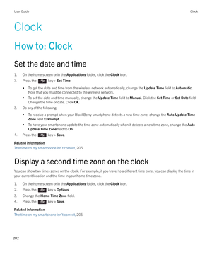 Page 202Clock
How to: Clock
Set the date and time
1.On the home screen or in the Applications folder, click the Clock icon.
2.Press the  key > Set Time.
•To get the date and time from the wireless network automatically, change the Update Time field to Automatic. 
Note that you must be connected to the wireless network.
•To set the date and time manually, change the Update Time field to Manual. Click the Set Time or Set Date field. 
Change the time or date. Click 
OK.
3.Do any of the following:
•To receive a...