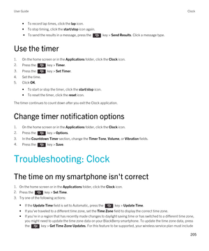 Page 205•To record lap times, click the lap icon.
•To stop timing, click the start/stop icon again.
 • To send the results in a message, press the  key > Send Results. Click a message type.
Use the timer
1.On the home screen or in the Applications folder, click the Clock icon.
2.Press the  key > Timer.3.Press the  key > Set Timer.
4.Set the time.
5.Click OK.
•To start or stop the timer, click the start/stop icon.
•To reset the timer, click the reset icon.
The timer continues to count down after you exit the...