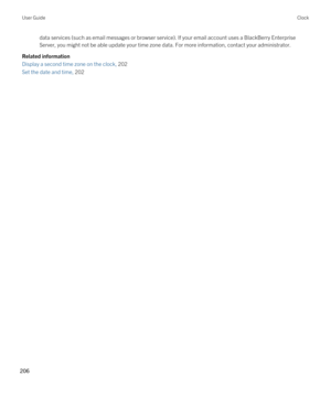 Page 206data services (such as email messages or browser service). If your email account uses a BlackBerry Enterprise 
Server
, you might not be able update your time zone data. For more information, contact your administrator.
Related information
Display a second time zone on the clock, 202 
Set the date and time, 202 
User GuideClock
206  