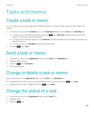 Page 207Tasks and memos
Create a task or memo
You can create tasks in the Tasks application or Calendar application, and you can make any of your tasks visible in the calendar.
1.On the home screen, click the Calendar icon, or in the Applications folder, click the Tasks icon or MemoPad icon.
 • To create a task in the Calendar application, press the  key > New Task. Type the task title and fill in the 
details, such as the due date and recurrence.
•To create a task in the Tasks application, click Add Task. Type...