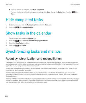 Page 208•To mark the task as complete, click Mark Completed.
 • To mark the task as deferred, in progress, or waiting, click Open. Change the Status field. Press the  key > 
Save.
Hide completed tasks
1.On the home screen or in the Applications folder, click the Tasks icon.
2.Press the  key > Hide Completed.
Show tasks in the calendar
1.On the home screen, click the Calendar icon.
2.Press the  key > Options > Calendar Display and Actions. 
3.Select the Show Tasks checkbox.
4.Press the  key > Save. 
Synchronizing...