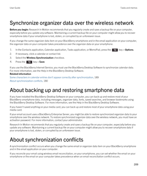 Page 209Synchronize organizer data over the wireless network
Before you begin: Research In Motion recommends that you regularly create and save a backup file on your computer, 
especially before you update any software. Maintaining a current backup file on your computer might allow you to recover  smartphone data if your smartphone is lost, stolen, or corrupted by an unforeseen issue.
If you change the same organizer data item on your BlackBerry smartphone and in the email application on your computer, 
the...