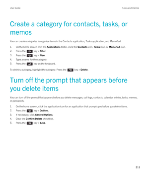 Page 211Create a category for contacts, tasks, or 
memos
You can create categories to organize items in the Contacts application, Tasks application, and MemoPad.
1.On the home screen or in the Applications folder, click the Contacts icon, Tasks icon, or MemoPad icon.
2.Press the  key > Filter. 3.Press the  key > New. 
4.Type a name for the category.
5.Press the  key on the keyboard. 
To delete a category, highlight the category. Press the  key > Delete.
Turn off the prompt that appears before 
you delete items...