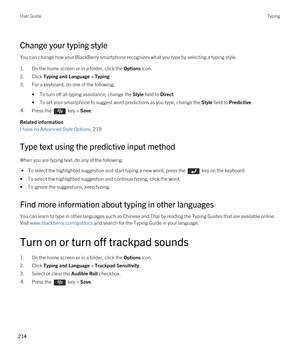 Page 214Change your typing style
You can change how your BlackBerry smartphone recognizes what you type by selecting a typing style.
1.On the home screen or in a folder, click the Options icon.
2.Click Typing and Language > Typing.
3.For a keyboard, do one of the following:
•To turn off all typing assistance, change the Style field to Direct.
•To set your smartphone to suggest word predictions as you type, change the Style field to Predictive.
4.Press the  key > Save. 
Related information
I have no Advanced...