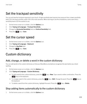 Page 215Set the trackpad sensitivity
You can set how the trackpad responds to your touch. A high sensitivity level requires less pressure than a lower sensitivity 
level; 20 is the least sensitive, while 100 is the most sensitive. When learning to use the smartphone, some users find a 
sensitivity level of 20 the easiest to use.
1.On the home screen or in a folder, click the Options icon.
2.Click Typing and Language > Trackpad Sensitivity.
3.Change the Horizontal Sensitivity field and Vertical Sensitivity...