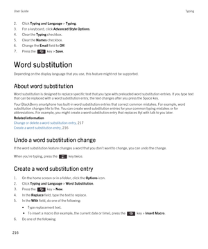 Page 2162.Click Typing and Language > Typing.
3.For a keyboard, click Advanced Style Options.
4.Clear the Typing checkbox.
5.Clear the Names checkbox.
6.Change the Email field to Off.
7.Press the  key > Save. 
Word substitution
Depending on the display language that you use, this feature might not be supported.
About word substitution
Word substitution is designed to replace specific text that you type with preloaded word substitution entries. If you type text 
that can be replaced with a word substitution...