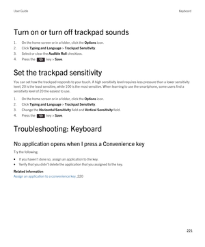 Page 221Turn on or turn off trackpad sounds
1.On the home screen or in a folder, click the Options icon.
2.Click Typing and Language > Trackpad Sensitivity.
3.Select or clear the Audible Roll checkbox.
4.Press the  key > Save. 
Set the trackpad sensitivity
You can set how the trackpad responds to your touch. A high sensitivity level requires less pressure than a lower sensitivity 
level; 20 is the least sensitive, while 100 is the most sensitive. When learning to use the smartphone, some users find a...