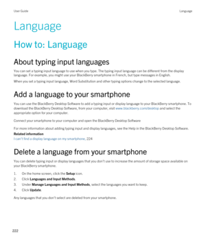 Page 222Language
How to: Language
About typing input languages
You can set a typing input language to use when you type. The typing input language can be different from the display 
language. For example, you might use your 
BlackBerry smartphone in French, but type messages in English.
When you set a typing input language, Word Substitution and other typing options change to the selected language.
Add a language to your smartphone
You can use the BlackBerry Desktop Software to add a typing input or display...