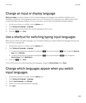 Page 223Change an input or display language
Before you begin: In order to change an input or display language, the language must already be installed on your 
BlackBerry smartphone. If the language you want to use is not installed on your smartphone, you might be able to add it 
using the 
BlackBerry Desktop Software. For more information, see the Help in the BlackBerry Desktop Software .
1.On the home screen or in a folder, click the Options icon.
2.Click Typing and Language > Language.
3.For each field, in the...