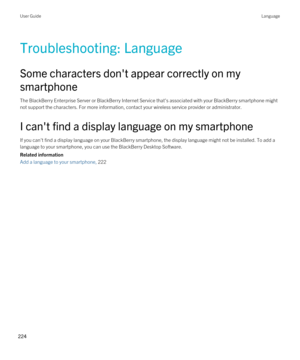 Page 224Troubleshooting: Language
Some characters don't appear correctly on my smartphone
The BlackBerry Enterprise Server or BlackBerry Internet Service that's associated with your BlackBerry smartphone might 
not support the characters. For more information, contact your wireless service provider or administrator.
I can't find a display language on my smartphone
If you can't find a display language on your BlackBerry smartphone, the display language might not be installed. To add a 
language to...