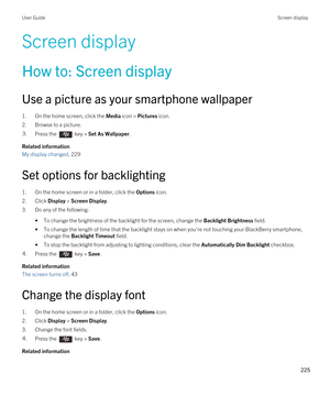 Page 225Screen display
How to: Screen display
Use a picture as your smartphone wallpaper
1.On the home screen, click the Media icon > Pictures icon.
2.Browse to a picture.
3.Press the  key > Set As Wallpaper. 
Related information
My display changed, 229
Set options for backlighting
1.On the home screen or in a folder, click the Options icon.
2.Click Display > Screen Display.
3.Do any of the following:
•To change the brightness of the backlight for the screen, change the Backlight Brightness field.
•To change the...