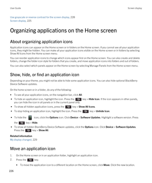 Page 226Use grayscale or reverse contrast for the screen display, 228
Screen display, 225 
Organizing applications on the Home screen
About organizing application icons
Application icons can appear on the Home screen or in folders on the Home screen. If you cannot see all your application 
icons, they might be hidden. You can make all your application icons visible on the Home screen or in folders by selecting 
Show All Icons from the Home screen menu.
You can reorder application icons to change which icons...