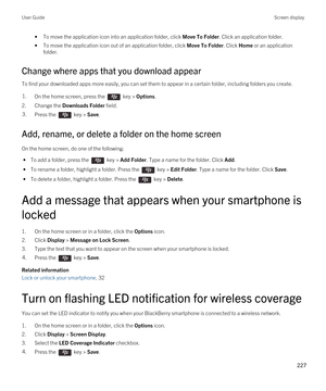 Page 227•To move the application icon into an application folder, click Move To Folder. Click an application folder.
•To move the application icon out of an application folder, click Move To Folder. Click Home or an application 
folder.
Change where apps that you download appear
To find your downloaded apps more easily, you can set them to appear in a certain folder, including folders you create.
1.On the home screen, press the  key > Options. 
2.Change the Downloads Folder field.
3.Press the  key > Save. 
Add,...