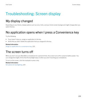 Page 229Troubleshooting: Screen display
My display changed
Depending on your theme, display options such as icons, fonts, and your home screen background might change when you switch themes.
No application opens when I press a Convenience key
Try the following:
•If you haven't done so, assign an application to the key.
•Verify that you didn't delete the application that you assigned to the key.
Related information
Assign an application to a convenience key, 220 
The screen turns off
When you don't...