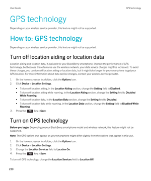 Page 230GPS technology
Depending on your wireless service provider, this feature might not be supported. 
How to: GPS technology
Depending on your wireless service provider, this feature might not be supported. 
Turn off location aiding or location data
Location aiding and location data, if available for your BlackBerry smartphone, improve the performance of GPS 
technology, but because these features use the wireless network, your data service charges might be increased. To avoid  these charges, you can turn...