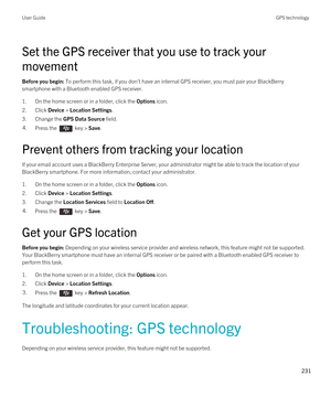 Page 231Set the GPS receiver that you use to track your 
movement
Before you begin: To perform this task, if you don't have an internal GPS receiver, you must pair your BlackBerry 
smartphone with a Bluetooth enabled GPS receiver.
1.On the home screen or in a folder, click the Options icon.
2.Click Device > Location Settings.
3.Change the GPS Data Source field.
4.Press the  key > Save. 
Prevent others from tracking your location
If your email account uses a BlackBerry Enterprise Server, your administrator...