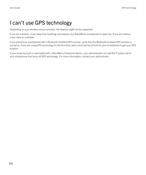 Page 232I can't use GPS technology
Depending on your wireless service provider, this feature might not be supported. 
If you are outdoors, move away from buildings and expose your BlackBerry smartphone to open sky. If you are indoors, 
move close to a window.
If you paired your smartphone with a Bluetooth enabled GPS receiver, verify that the Bluetooth enabled GPS receiver is 
turned on. If you are using GPS technology for the first time, wait a short period of time for your smartphone to get your GPS...