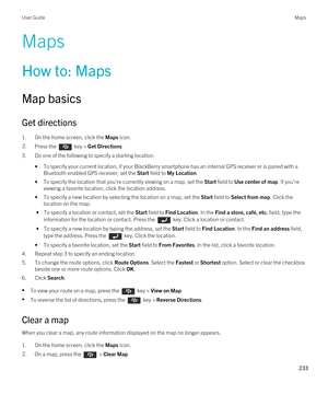 Page 233Maps
How to: Maps
Map basics
Get directions
1.On the home screen, click the Maps icon.
2.Press the  key > Get Directions. 
3.Do one of the following to specify a starting location:
•To specify your current location, if your BlackBerry smartphone has an internal GPS receiver or is paired with a 
Bluetooth enabled GPS receiver, set the Start field to My Location.
•To specify the location that you're currently viewing on a map, set the Start field to Use center of map. If you're 
viewing a favorite...