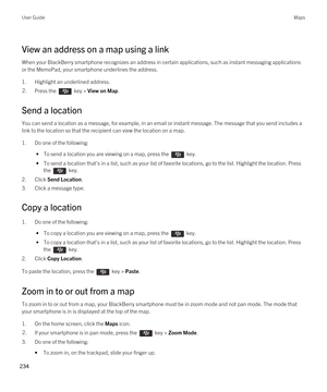 Page 234View an address on a map using a link
When your BlackBerry smartphone recognizes an address in certain applications, such as instant messaging applications 
or the MemoPad, your smartphone underlines the address.
1.Highlight an underlined address.
2.Press the  key > View on Map. 
Send a location
You can send a location as a message, for example, in an email or instant message. The message that you send includes a 
link to the location so that the recipient can view the location on a map.
1.Do one of the...