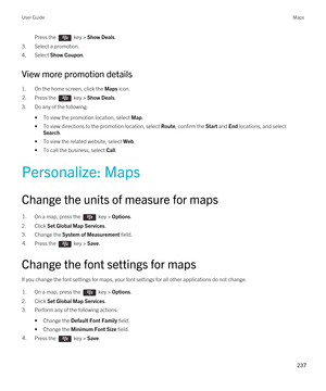 Page 237Press the  key > Show Deals. 
3.Select a promotion.
4.Select Show Coupon.
View more promotion details
1.On the home screen, click the Maps icon.
2.Press the  key > Show Deals. 
3.Do any of the following:
•To view the promotion location, select Map.
•To view directions to the promotion location, select Route, confirm the Start and End locations, and select 
Search.
•To view the related website, select Web.
•To call the business, select Call.
Personalize: Maps
Change the units of measure for maps
1.On a...