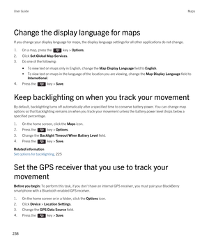 Page 238Change the display language for maps
If you change your display language for maps, the display language settings for all other applications do not change.
1.On a map, press the  key > Options.
2.Click Set Global Map Services.
3.Do one of the following:
•To view text on maps only in English, change the Map Display Language field to English.
•To view text on maps in the language of the location you are viewing, change the Map Display Language field to 
International.
4.Press the  key > Save. 
Keep...