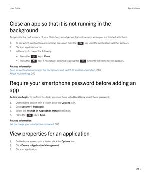 Page 241Close an app so that it is not running in the 
background
To optimize the performance of your BlackBerry smartphone, try to close apps when you are finished with them.
1.To see which applications are running, press and hold the  key until the application switcher appears.
2.Click an application icon.
3.In the app, do one of the following:
 • Press the  key > Close.
 • Press the  key. If necessary, continue to press the  key until the home screen appears.
Related information
Keep an application running in...