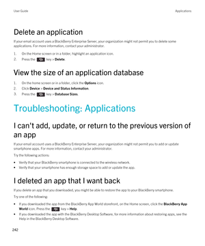 Page 242Delete an application
If your email account uses a BlackBerry Enterprise Server, your organization might not permit you to delete some 
applications. For more information, contact your administrator.
1.On the Home screen or in a folder, highlight an application icon.
2.Press the  key > Delete. 
View the size of an application database
1.On the home screen or in a folder, click the Options icon.
2.Click Device > Device and Status Information.
3.Press the  key > Database Sizes.
Troubleshooting:...