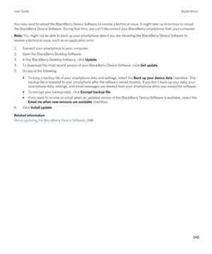 Page 245You may need to reload the BlackBerry Device Software to resolve a technical issue. It might take up to an hour to reload 
the 
BlackBerry Device Software. During that time, you can't disconnect your BlackBerry smartphone from your computer.
Note: You might not be able to back up your smartphone data if you are reloading the BlackBerry Device Software to 
resolve a technical issue, such as an application error.
1.Connect your smartphone to your computer.
2.Open the BlackBerry Desktop Software.
3.In...