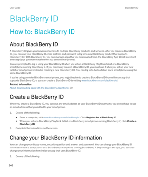 Page 246BlackBerry ID
How to: BlackBerry ID
About BlackBerry ID
A BlackBerry ID gives you convenient access to multiple BlackBerry products and services. After you create a BlackBerry 
ID
, you can use your BlackBerry ID email address and password to log in to any BlackBerry product that supports 
BlackBerry ID. With BlackBerry ID, you can manage apps that you downloaded from the BlackBerry App World storefront 
and keep apps you downloaded when you switch smartphones.
You are prompted to log in using your...