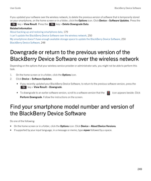 Page 249If you updated your software over the wireless network, to delete the previous version of software that is temporarily stored 
on your smartphone, on the home screen or in a folder, click the 
Options icon. Click Device > Software Updates. Press the 
 key > View Result. Press the  key > Delete Downgrade Data.
Related information
About backing up and restoring smartphone data, 179 
I can't update the BlackBerry Device Software over the wireless network, 250
My smartphone doesn't have enough...