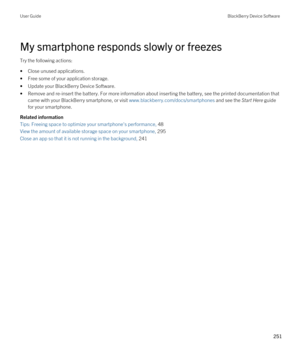 Page 251My smartphone responds slowly or freezes
Try the following actions:
•Close unused applications.
•Free some of your application storage.
•Update your BlackBerry Device Software.
•Remove and re-insert the battery. For more information about inserting the battery, see the printed documentation that came with your 
BlackBerry smartphone, or visit www.blackberry.com/docs/smartphones and see the Start Here guide 
for your smartphone.
Related information
Tips: Freeing space to optimize your smartphone's...