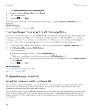 Page 2542.Click Networks and Connections > Mobile Network.
3.Change the Network Selection Mode field to Manual.
4.Click a wireless network.
5.Press the  key > Close.
To connect to your wireless service provider's wireless network again, change the Network Selection Mode field to 
Automatic.
Related information
I can't connect to the mobile network, 256
Turn on or turn off data service or set roaming options
Depending on your wireless service plan, you might be able to turn off data service (email...