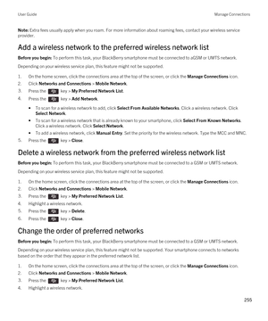 Page 255Note: Extra fees usually apply when you roam. For more information about roaming fees, contact your wireless service 
provider.
Add a wireless network to the preferred wireless network list
Before you begin: To perform this task, your BlackBerry smartphone must be connected to aGSM or UMTS network.
Depending on your wireless service plan, this feature might not be supported.
1.On the home screen, click the connections area at the top of the screen, or click the Manage Connections icon.
2.Click Networks...