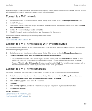 Page 259When you connect to a Wi-Fi network, your smartphone saves the connection information so that the next time that you are 
within range of that network, your smartphone connects to it automatically.
Connect to a Wi-Fi network
1.On the home screen, click the connections area at the top of the screen, or click the Manage Connections icon.
2.Click Wi-Fi Network.
3.If you want to connect to a public hotspot or to a Wi-Fi network that does not require authentication, select the Show 
Open networks only...